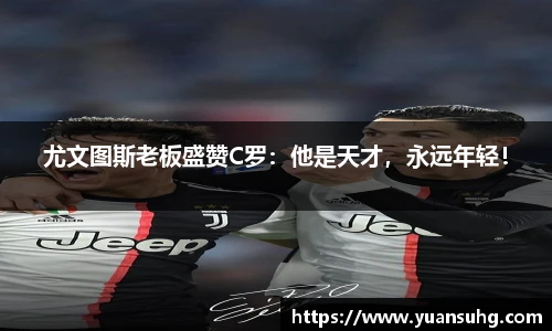 尤文图斯老板盛赞C罗：他是天才，永远年轻！