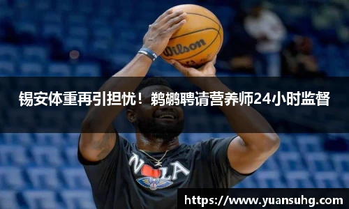 锡安体重再引担忧！鹈鹕聘请营养师24小时监督