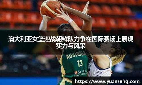 澳大利亚女篮迎战朝鲜队力争在国际赛场上展现实力与风采