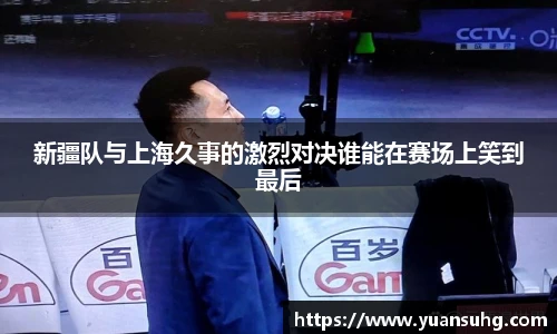 新疆队与上海久事的激烈对决谁能在赛场上笑到最后