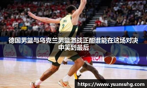 德国男篮与乌克兰男篮激战正酣谁能在这场对决中笑到最后