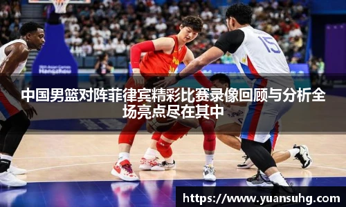 中国男篮对阵菲律宾精彩比赛录像回顾与分析全场亮点尽在其中